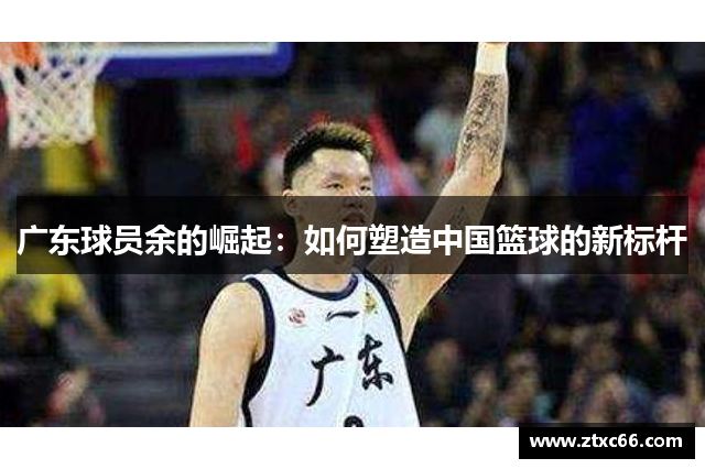 广东球员余的崛起：如何塑造中国篮球的新标杆