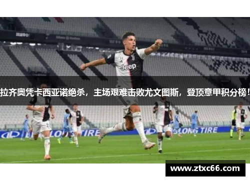 拉齐奥凭卡西亚诺绝杀，主场艰难击败尤文图斯，登顶意甲积分榜！