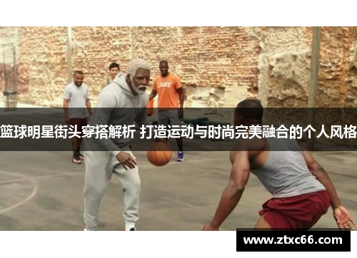 篮球明星街头穿搭解析 打造运动与时尚完美融合的个人风格