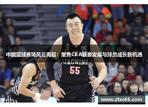 中国篮球赛场风云再起：聚焦CBA联赛发展与球员成长新机遇