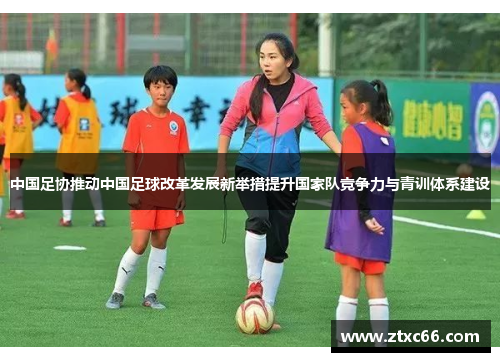 中国足协推动中国足球改革发展新举措提升国家队竞争力与青训体系建设