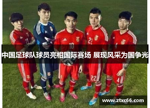 中国足球队球员亮相国际赛场 展现风采为国争光