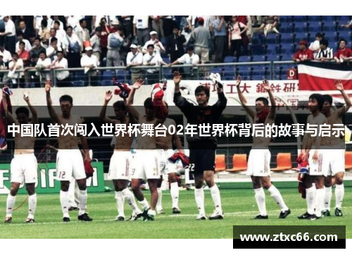 中国队首次闯入世界杯舞台02年世界杯背后的故事与启示